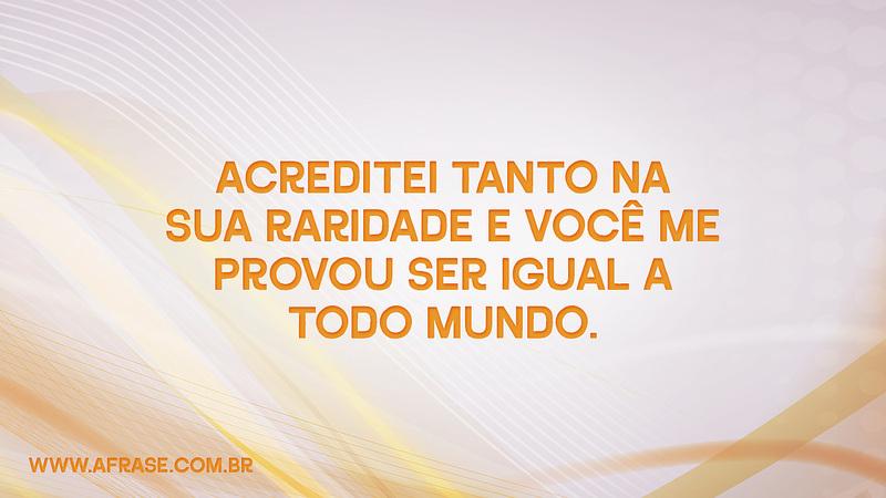 Acreditei tanto na sua raridade e você me provou ser igual a todo mundo. - Frases de Caráter