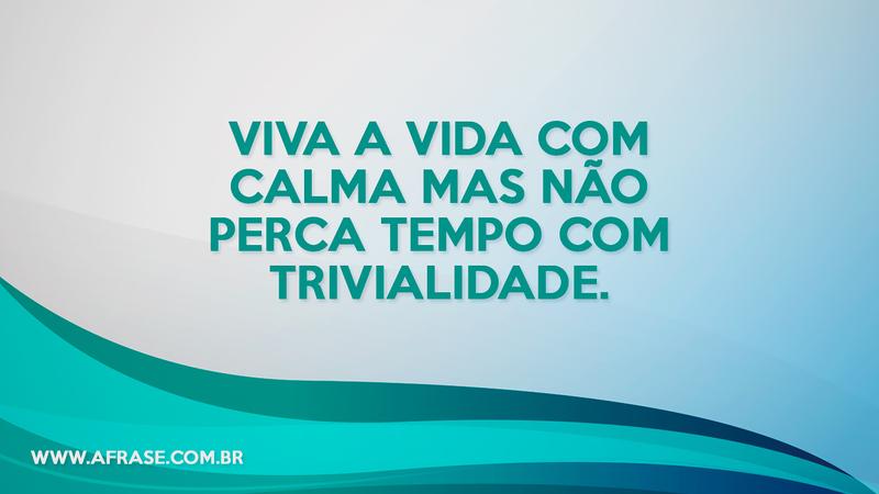 Viva a vida com calma mas não perca tempo com trivialidade. - Frases de Vida