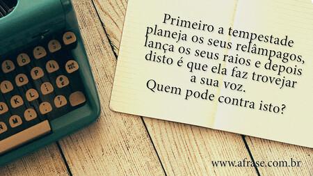 Primeiro a tempestade planeja os seus relâmpagos, lança os seus raios e depois disto é que ela faz trovejar a sua voz.
Quem pode contra isto?