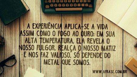 A experiência aplica-se a vida assim como o fogo ao ouro: em sua alta temperatura, ela revela o nosso fulgor, realça o nosso matiz e nos faz valioso, só depende do metal que somos.