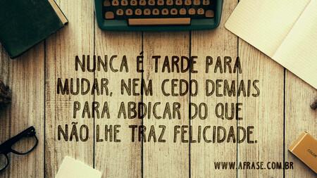 Nunca é tarde para mudar, nem cedo demais para abdicar do que não lhe traz felicidade.