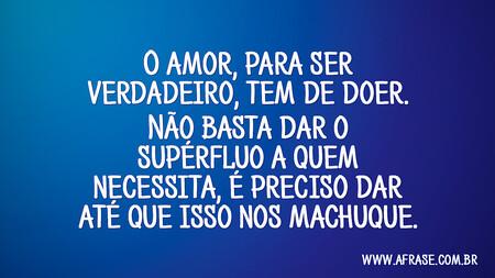 O amor, para ser verdadeiro, tem de doer.
Não basta dar o supérfluo a quem necessita, é preciso dar até que isso nos machuque.