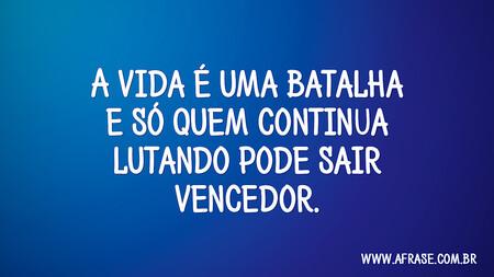 A vida é uma batalha e só quem continua lutando pode sair vencedor.