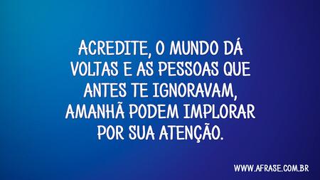 Acredite: o mundo dá voltas e as pessoas que antes te ignoravam, amanhã podem implorar por sua atenção.