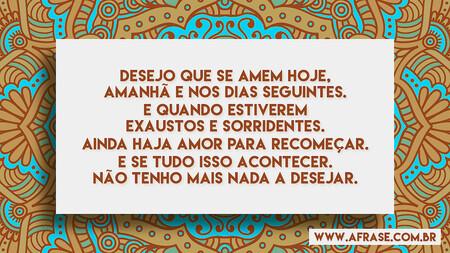 Desejo que se amem hoje, amanhã e nos dias seguintes.
E quando estiverem exaustos e sorridentes.
Ainda haja amor para recomeçar.
E se tudo isso acontecer.
Não tenho mais nada a desejar.