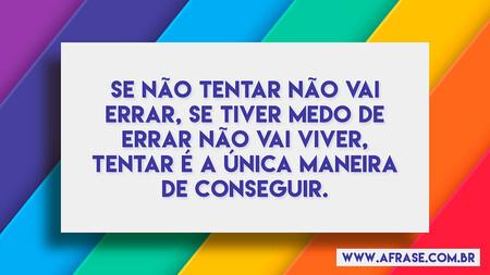 Se não tentar não vai errar, se tiver medo de errar não vai viver, tentar é a única maneira de conseguir.