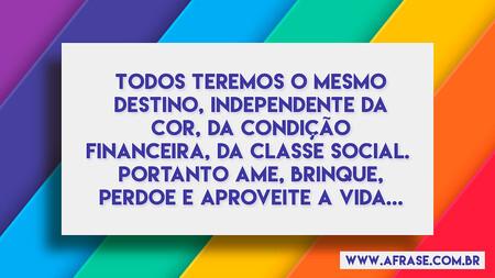 Todos teremos o mesmo destino, independente da cor, da condição financeira, da classe social. 
Portanto ame, brinque, perdoe e aproveite a vida...