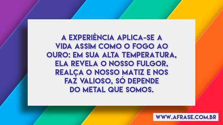 A experiência aplica-se a vida assim como o fogo ao ouro: em sua alta temperatura, ela revela o nosso fulgor, realça o nosso matiz e nos faz valioso, só depende do metal que somos.