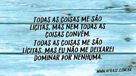 Todas as coisas me são lícitas, mas nem todas as coisas convêm.
Todas as coisas me são lícitas, mas eu não me deixarei dominar por nenhuma.