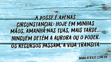 A posse é apenas circunstancial: hoje em minhas mãos, amanhã nas tuas, mais tarde...
Ninguém detém a aurora ou o poder.
Os recursos passam, a vida transita.