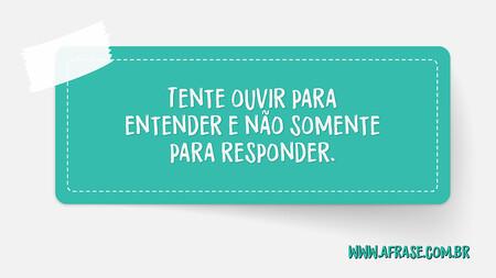 Tente ouvir para entender e não somente para responder.