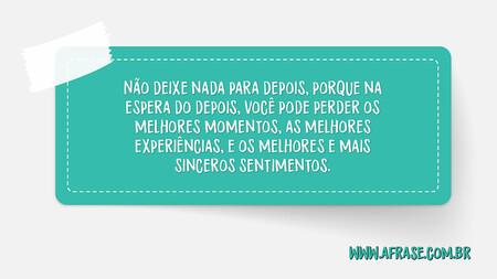 Não deixe nada para depois, porque na espera do depois, você pode perder os melhores momentos, as melhores experiências, e os melhores e mais sinceros sentimentos.