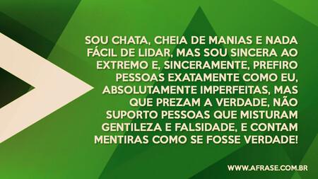 Sou chata, cheia de manias e nada fácil de lidar, mas sou sincera ao extremo e, sinceramente, prefiro pessoas exatamente como eu, absolutamente imperfeitas, mas que prezam a verdade, não suporto pessoas que misturam gentileza e falsidade, e contam mentiras como se fosse verdade!