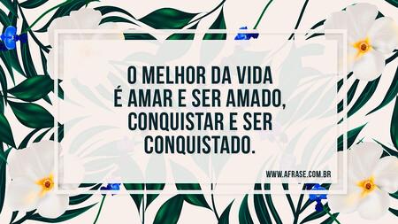 O melhor da vida é amar e ser amado, conquistar e ser conquistado.