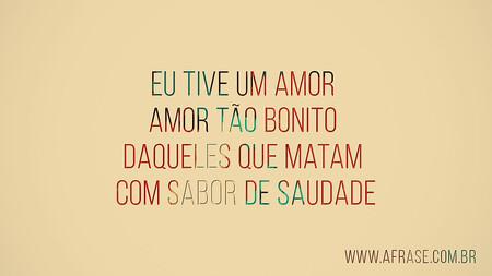 Eu tive um amor 
Amor tão bonito 
Daqueles que matam 
Com sabor de saudade