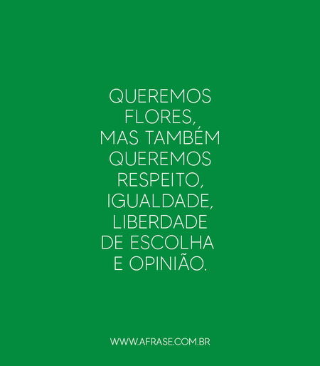 Queremos flores, mas também queremos respeito, igualdade, liberdade de escolha e opinião.