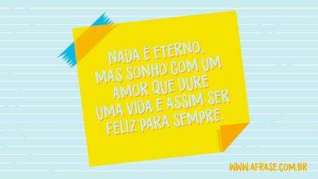 Nada é eterno, mas sonho com um amor que dure uma vida e assim ser feliz para sempre.