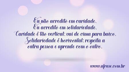 Eu não acredito em caridade.
Eu acredito em solidariedade.
Caridade é tão vertical: vai de cima para baixo. Solidariedade é horizontal: respeita a outra pessoa e aprende com o outro.