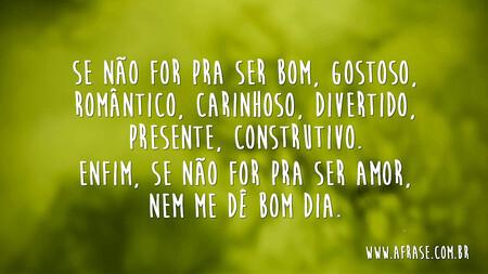 Se não for pra ser bom, gostoso, romântico, carinhoso, divertido, presente, construtivo.
Enfim, se não for pra ser amor, nem me dê bom dia.