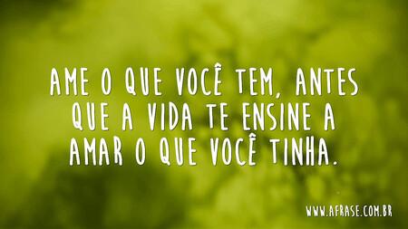Ame o que você tem, antes que a vida te ensine a amar o que você tinha.