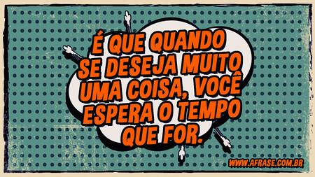 É que quando se deseja muito uma coisa, você espera o tempo que for.