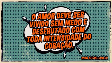 Deve ser vivido sem medo e desfrutado com toda intensidade do coração.