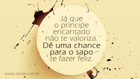 Já que o príncipe encantado não te valoriza.
Dê uma chance para o sapo te fazer feliz.