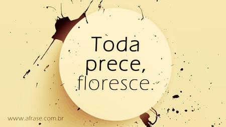 Toda prece, floresce.