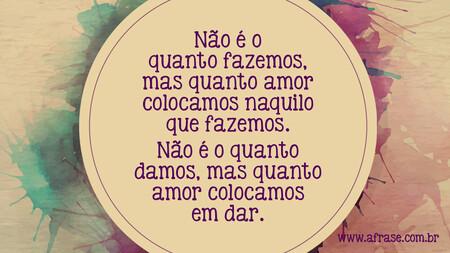 Não é o quanto fazemos, mas quanto amor colocamos naquilo que fazemos.
Não é o quanto damos, mas quanto amor colocamos em dar.