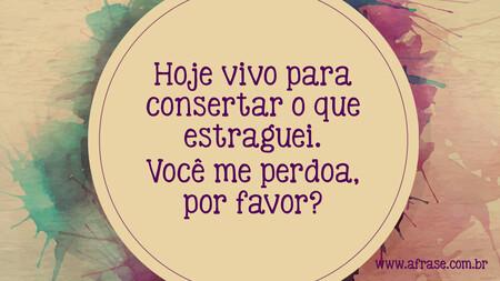 Hoje vivo para consertar o que estraguei.
Você me perdoa, por favor?