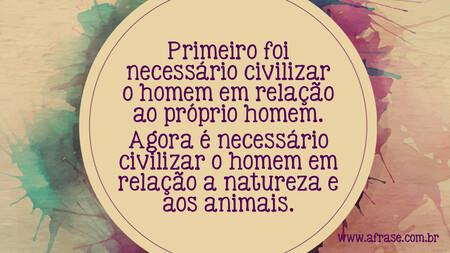 Primeiro foi necessário civilizar o homem em relação ao próprio homem.
Agora é necessário civilizar o homem em relação a natureza e aos animais.
