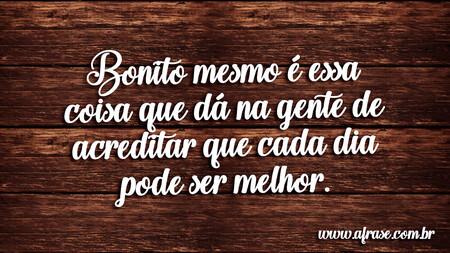 Bonito mesmo é essa coisa que dá na gente de acreditar que cada dia pode ser melhor.