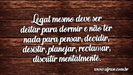 Legal mesmo deve ser deitar para dormir e não ter nada para pensar, decidir, desistir, planejar, reclamar, discutir mentalmente.