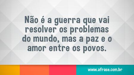 Não é a guerra que vai resolver os problemas do mundo, mas a paz e o amor entre os povos.