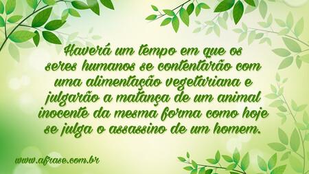 Haverá um tempo em que os seres humanos se contentarão com uma alimentação vegetariana e julgarão a matança de um animal inocente da mesma forma como hoje se julga o assassino de um homem.