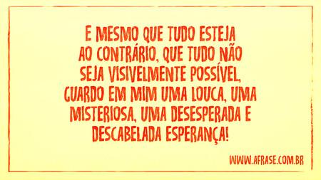 E mesmo que tudo esteja ao contrário, que tudo não seja visivelmente possível, guardo em mim uma louca, uma misteriosa, uma desesperada e descabelada esperança!