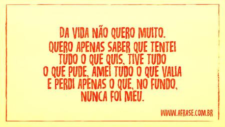 Da vida não quero muito.
Quero apenas saber que tentei tudo o que quis, tive tudo o que pude, amei tudo o que valia e perdi apenas o que, no fundo, nunca foi meu.