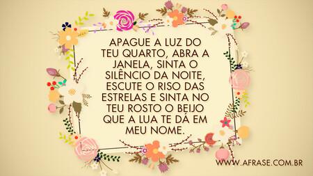 Apague a luz do teu quarto, abra a janela, sinta o silêncio da noite, escute o riso das estrelas e sinta no teu rosto o beijo que a lua te dá em meu nome.