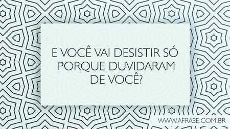 E você vai desistir só porque duvidaram de você?