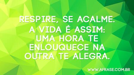 Respire, se acalme.
A vida é assim: uma hora te enlouquece na outra te alegra.
