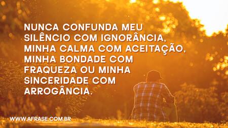 Nunca confunda meu silêncio com ignorância, minha calma com aceitação, minha bondade com fraqueza ou minha sinceridade com arrogância.