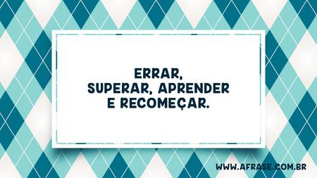 Errar, superar, aprender e recomeçar.