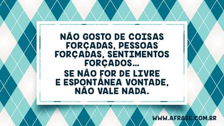 Não gosto de coisas forçadas, pessoas forçadas, sentimentos forçados…
Se não for de livre e espontânea vontade, não vale nada.