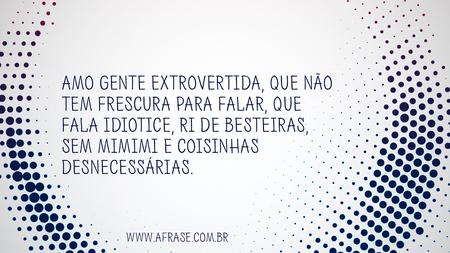 Amo gente extrovertida, que não tem frescura para falar, que fala idiotice, ri de besteiras, sem mimimi e coisinhas desnecessárias.