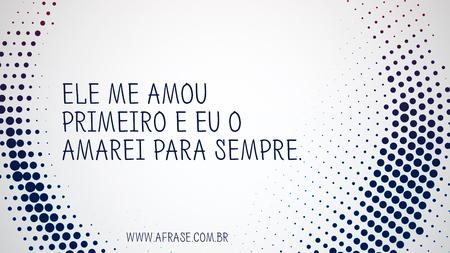 Ele me amou primeiro e eu o amarei para sempre.