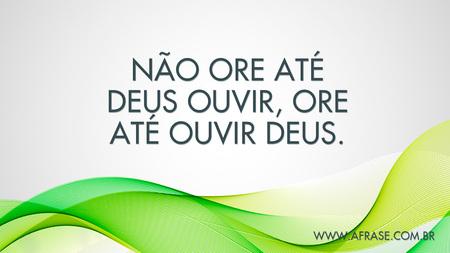 Não ore até Deus ouvir, ore até ouvir Deus.