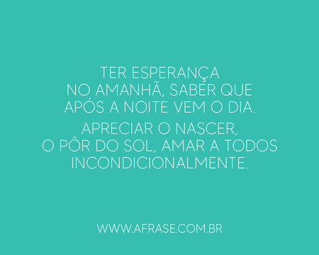Ter esperança no amanhã, saber que após a noite vem o dia.
Apreciar o nascer, o pôr do sol, amar a todos incondicionalmente.