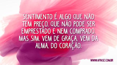 Sentimento é algo que não tem preço, que não pode ser emprestado e nem comprado, mas sim, vem de graça, vem da alma, do coração.