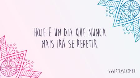 Hoje é um dia que nunca mais irá se repetir.