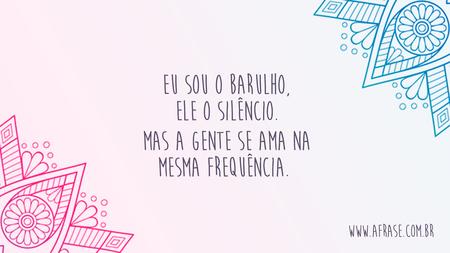Eu sou o barulho, ele o silêncio.
Mas a gente se ama na mesma frequência. 